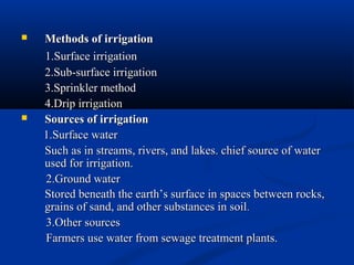  Methods of irrigationMethods of irrigation
1.Surface irrigation1.Surface irrigation
2.Sub-surface irrigation2.Sub-surface irrigation
3.Sprinkler method3.Sprinkler method
4.Drip irrigation4.Drip irrigation
 Sources of irrigationSources of irrigation
1.Surface water1.Surface water
Such as in streams, rivers, and lakes. chief source of waterSuch as in streams, rivers, and lakes. chief source of water
used for irrigation.used for irrigation.
2.Ground water2.Ground water
Stored beneath the earth’s surface in spaces between rocks,Stored beneath the earth’s surface in spaces between rocks,
grains of sand, and other substances in soilgrains of sand, and other substances in soil..
3.Other sources3.Other sources
Farmers use water from sewage treatment plants.Farmers use water from sewage treatment plants.
 