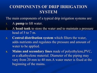 COMPONENTS OF DRIP IRRIGATIONCOMPONENTS OF DRIP IRRIGATION
SYSTEMSYSTEM
The main components of a typical drip irrigation systems are:The main components of a typical drip irrigation systems are:
1.1. AA pumppump to lift water.to lift water.
2.2. AA head tankhead tank to store the water and to maintain a pressureto store the water and to maintain a pressure
head of 5 to 7 m.head of 5 to 7 m.
3.3. Central distribution systemCentral distribution system which filters the water,which filters the water,
adds nutrients and regulates the pressure and amount ofadds nutrients and regulates the pressure and amount of
water to be applied.water to be applied.
4.4. Mains and secondaryMains and secondary lineslines made of polyethylene,PVC,made of polyethylene,PVC,
or a alkathyelene material. Diameter of the piping mayor a alkathyelene material. Diameter of the piping may
vary from 20 mm to 40 mm.A water meter is fixed at thevary from 20 mm to 40 mm.A water meter is fixed at the
beginning of the mains.beginning of the mains.
 