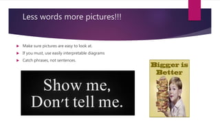 Less words more pictures!!!
 Make sure pictures are easy to look at.
 If you must, use easily interpretable diagrams
 Catch phrases, not sentences.
 