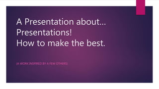A Presentation about…
Presentations!
How to make the best.
(A WORK INSPIRED BY A FEW OTHERS)
 