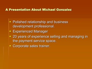 A Presentation About Michael Gonzalez



   Polished relationship and business
    development professional.
   Experienced Manager
   20 years of experience selling and managing in
    the payment service space.
   Corporate sales trainer.
 