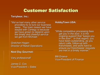 Customer Satisfaction
Terrybear, Inc.:

“We’ve had many other service          HobbyTown USA:
  providers try to lure our business
  away. The main reason we have
  stayed with Certegy is because
  we have grown to depend upon         “While competitive processing fees
  the timely and cheerful service        get you in the door, it is the
  we get from Michael.”                  ongoing support that “keeps you
                                         in the door”. In that regard, you
                                         have been outstanding, as you
Gretchen Hagen                           return calls, follow-up with
Director of Retail Operations            franchisees, and work hard to
                                         ensure our franchisees’ requests
                                         are met in a timely manner.”
Next Day Gourmet:
                                       Bill Graeve
Very professional!
                                       Vice-President of Finance
James C. Cox
Vice-President – Sales
 