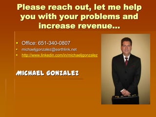 Please reach out, let me help
 you with your problems and
     increase revenue…

 Office: 651-340-0807
   michaeljgonzalez@earthlink.net
   http://www.linkedin.com/in/michaeljgonzalez



Michael Gonzalez
 