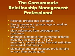 The Consummate
Relationship Management
       Professional
 Polished, professional demeanor.
 Strong presenter in groups large or small as
  well as one on one.
 Many references from colleagues and
  customers.
 Managed customers from numerous different
  industries including tier 1 & tier 2
  merchants, gaming clients, financial institutions
  and market partnerships.
 Maintained and then increased profit margins
  to more than double goals.
 
