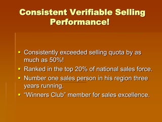 Consistent Verifiable Selling
      Performance!


 Consistently exceeded selling quota by as
  much as 50%!
 Ranked in the top 20% of national sales force.
 Number one sales person in his region three
  years running.
 “Winners Club” member for sales excellence.
 