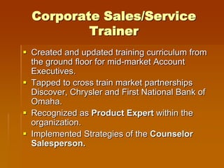 Corporate Sales/Service
          Trainer
 Created and updated training curriculum from
  the ground floor for mid-market Account
  Executives.
 Tapped to cross train market partnerships
  Discover, Chrysler and First National Bank of
  Omaha.
 Recognized as Product Expert within the
  organization.
 Implemented Strategies of the Counselor
  Salesperson.
 