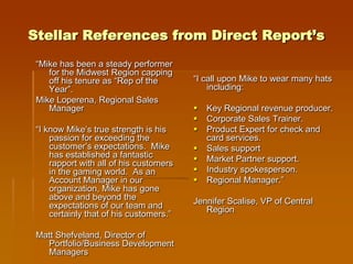 Stellar References from Direct Report’s
 “Mike has been a steady performer
    for the Midwest Region capping
    off his tenure as “Rep of the        “I call upon Mike to wear many hats
    Year”.                                   including:
 Mike Loperena, Regional Sales
    Manager                                 Key Regional revenue producer.
                                            Corporate Sales Trainer.
 “I know Mike’s true strength is his        Product Expert for check and
     passion for exceeding the               card services.
     customer’s expectations. Mike          Sales support
     has established a fantastic            Market Partner support.
     rapport with all of his customers
     in the gaming world. As an             Industry spokesperson.
     Account Manager in our                 Regional Manager.”
     organization, Mike has gone
     above and beyond the                Jennifer Scalise, VP of Central
     expectations of our team and           Region
     certainly that of his customers.”

 Matt Shefveland, Director of
   Portfolio/Business Development
   Managers
 