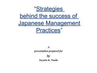 “Strategies
behind the success of
Japanese Management
Practices”
A
presentation prepared for

by
Jayanta K. Nanda

 