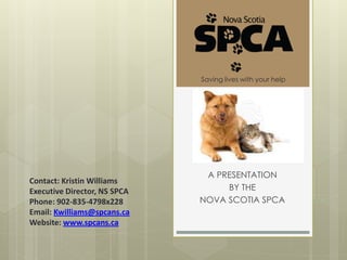 Saving lives with your help




                               A PRESENTATION
Contact: Kristin Williams
Executive Director, NS SPCA        BY THE
Phone: 902-835-4798x228       NOVA SCOTIA SPCA
Email: Kwilliams@spcans.ca
Website: www.spcans.ca
 