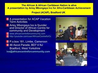 The African & African Caribbean Nation is alive A presentation by Arrey Mbongaya Ivo for Afro-Caribbean Achievement Project (ACAP), Bradford UK   ,[object Object],[object Object],[object Object],[object Object],[object Object],[object Object],[object Object],[object Object]