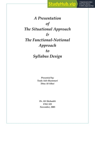 A Presentation
of
The Situational Approach
&
The Functional‐Notional
Approach
to
Syllabus Design
Presented by:
Tarfa Ash‐Shammari
Dina Al‐Sibai
Dr. Ali Shehadeh
ENG 528
November, 2005
 