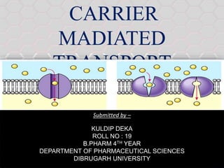 CARRIER
MADIATED
TRANSPORT
Submitted by –
KULDIP DEKA
ROLL NO : 19
B.PHARM 4TH YEAR
DEPARTMENT OF PHARMACEUTICAL SCIENCES
DIBRUGARH UNIVERSITY
 