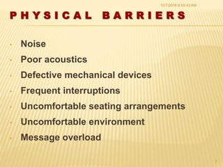 P H Y S I C A L B A R R I E R S
• Noise
• Poor acoustics
• Defective mechanical devices
• Frequent interruptions
• Uncomfortable seating arrangements
• Uncomfortable environment
• Message overload
10/7/2016 9:59:43 AM
3
 