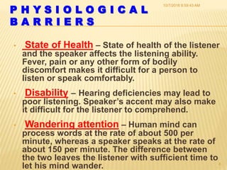 P H Y S I O L O G I C A L
B A R R I E R S
• State of Health – State of health of the listener
and the speaker affects the listening ability.
Fever, pain or any other form of bodily
discomfort makes it difficult for a person to
listen or speak comfortably.
• Disability – Hearing deficiencies may lead to
poor listening. Speaker’s accent may also make
it difficult for the listener to comprehend.
• Wandering attention – Human mind can
process words at the rate of about 500 per
minute, whereas a speaker speaks at the rate of
about 150 per minute. The difference between
the two leaves the listener with sufficient time to
let his mind wander.
10/7/2016 9:59:43 AM
4
 