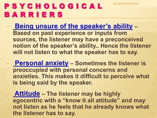 P S Y C H O L O G I C A L
B A R R I E R S
• Being unsure of the speaker’s ability –
Based on past experience or inputs from
sources, the listener may have a preconceived
notion of the speaker’s ability.. Hence the listener
will not listen to what the speaker has to say.
• Personal anxiety – Sometimes the listener is
preoccupied with personal concerns and
anxieties. This makes it difficult to perceive what
is being said by the speaker.
• Attitude – The listener may be highly
egocentric with a “know it all attitude” and may
not listen as he feels that he already knows what
the listener has to say.
10/7/2016 9:59:43 AM
5
 