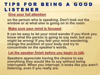 • Give your full attention
• on the person who is speaking. Don't look out the
window or at what else is going on in the room.
• Make sure your mind is focused.
• It can be easy to let your mind wander if you think you
know what the person is going to say next, but you
might be wrong! If you feel your mind wandering,
change the position of your body and try to
concentrate on the speaker's words.
• Let the speaker finish before you begin to talk.
• Speakers appreciate having the chance to say
everything they would like to say without being
interrupted. When you interrupt, it looks like you aren't
listening, even if you really are.
10/7/2016 9:59:43 AM
7
 
