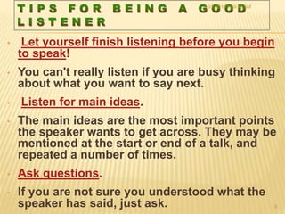 • Let yourself finish listening before you begin
to speak!
• You can't really listen if you are busy thinking
about what you want to say next.
• Listen for main ideas.
• The main ideas are the most important points
the speaker wants to get across. They may be
mentioned at the start or end of a talk, and
repeated a number of times.
• Ask questions.
• If you are not sure you understood what the
speaker has said, just ask.
10/7/2016 9:59:43 AM
8
 