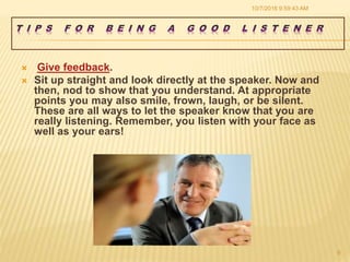  Give feedback.
 Sit up straight and look directly at the speaker. Now and
then, nod to show that you understand. At appropriate
points you may also smile, frown, laugh, or be silent.
These are all ways to let the speaker know that you are
really listening. Remember, you listen with your face as
well as your ears!
10/7/2016 9:59:43 AM
9
 