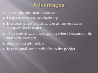  Transmits information faster
 Helps to increase productivity
 Increases guest’s satisfaction as the service is
comparatively faster
 The receiver gets message anywhere because of its
network strength
 Simple and affordable
 Is very small and easily fits in the pocket
 