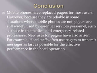  Mobile phones have replaced pagers for most users.
However, because they are reliable in some
situations where mobile phones are not, pagers are
still widely used by essential services personnel, such
as those in the medical and emergency-related
professions. New uses for pagers have also arisen.
For example, Hotel staffs often use pagers to transmit
messages as fast as possible for the effective
performance in the hotel operation.
 