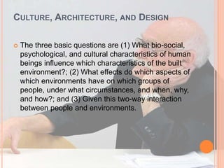 CULTURE, ARCHITECTURE, AND DESIGN
 The three basic questions are (1) What bio-social,
psychological, and cultural characteristics of human
beings influence which characteristics of the built
environment?; (2) What effects do which aspects of
which environments have on which groups of
people, under what circumstances, and when, why,
and how?; and (3) Given this two-way interaction
between people and environments.
 