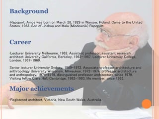 Background
•Rapoport, Amos was born on March 28, 1929 in Warsaw, Poland. Came to the United
States, 1963. Son of Joshua and Mala (Miodownik) Rapoport.
Career
•Lecturer University Melbourne, 1962. Assistant professor, assistant research
architect University California, Berkeley, 1963-1967. Lecturer University College,
London, 1967-1969.
Senior lecturer University Sydney, 1969-1972. Associate professor architecture and
anthropology University Wisconsin, Milwaukee, 1972-1974, professor architecture
and anthropology, 1974-1979, distinguished professor architecture, since 1979.
Visiting fellow Clare Hall, Cambridge, 1982-1983, life member, since 1983.
Major achievements
•Registered architect, Victoria, New South Wales, Australia.
 