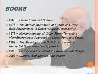 BOOKS
 1969 - House Form and Culture
 1976 - The Mutual Interaction of People and Their
Built Environment. A Cross-Cultural Perspective.
 1977 - Human Aspects of Urban Form: Towards a
Man-Environment Approach to Urban Form and Design
 1982 - The Meaning of the Built Environment: A
Nonverbal Communication Approach
 1990 - History and Precedent in Environmental Design
 2003 - Culture, Architecture, and Design
 