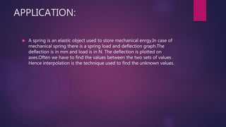 APPLICATION:
 A spring is an elastic object used to store mechanical enrgy.In case of
mechanical spring there is a spring load and deflection graph.The
deflection is in mm and load is in N. The deflection is plotted on
axes.Often we have to find the values between the two sets of values .
Hence interpolation is the technique used to find the unknown values.
 