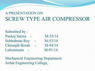 A PRESENTATION ON
SCREW TYPE AIR COMPRESSOR
Submitted by :
Pankaj Sarma - M-55/14
Subhabrata Roy - M-53/14
Chiranjib Borah - M-94/14
Lalremruata - M-91/14
Mechanical Engineering Department
Jorhat Engineering College,
 