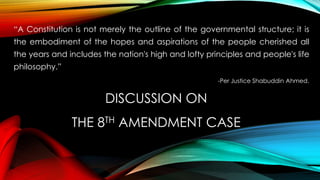 DISCUSSION ON
THE 8TH AMENDMENT CASE
“A Constitution is not merely the outline of the governmental structure; it is
the embodiment of the hopes and aspirations of the people cherished all
the years and includes the nation's high and lofty principles and people's life
philosophy.”
-Per Justice Shabuddin Ahmed.
 