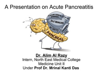 A Presentation on Acute Pancreatitis
Dr. Alim Al Razy
Intern, North East Medical College
Medicine Unit II
Under Prof Dr. Mrinal Kanti Das
 