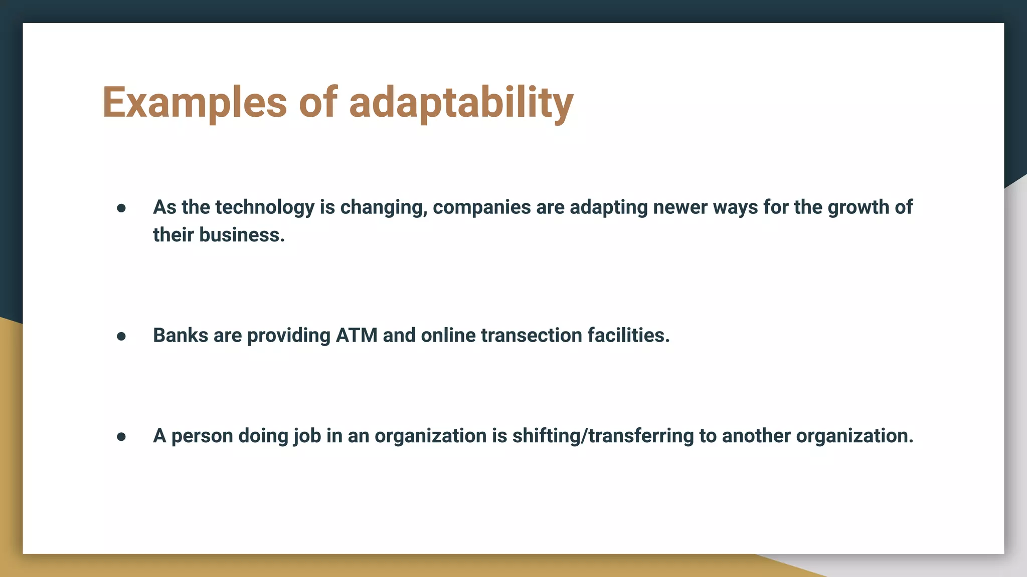 Examples of adaptability
● As the technology is changing, companies are adapting newer ways for the growth of
their business.
● Banks are providing ATM and online transection facilities.
● A person doing job in an organization is shifting/transferring to another organization.
 