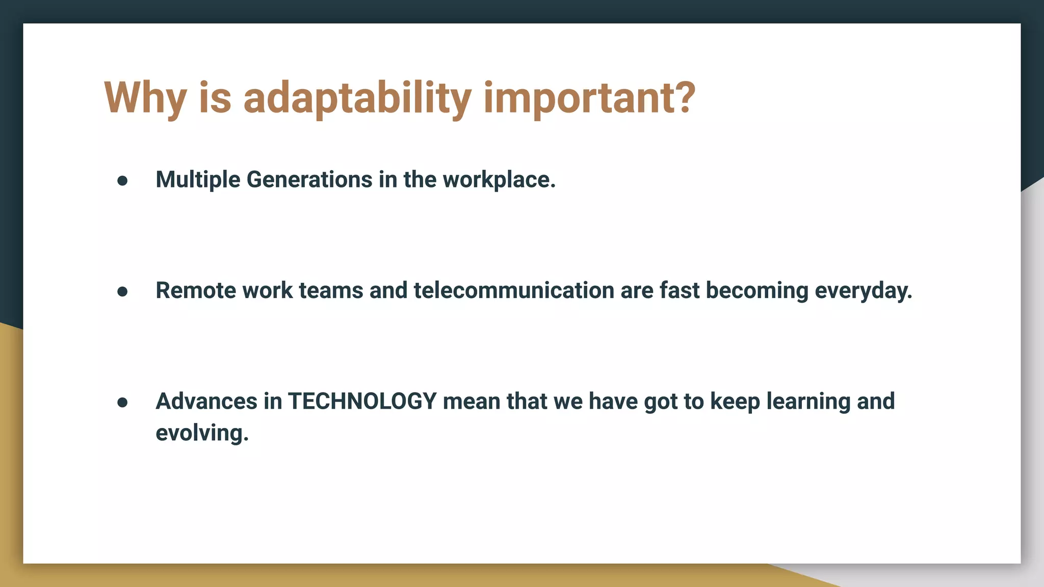 Why is adaptability important?
● Multiple Generations in the workplace.
● Remote work teams and telecommunication are fast becoming everyday.
● Advances in TECHNOLOGY mean that we have got to keep learning and
evolving.
 