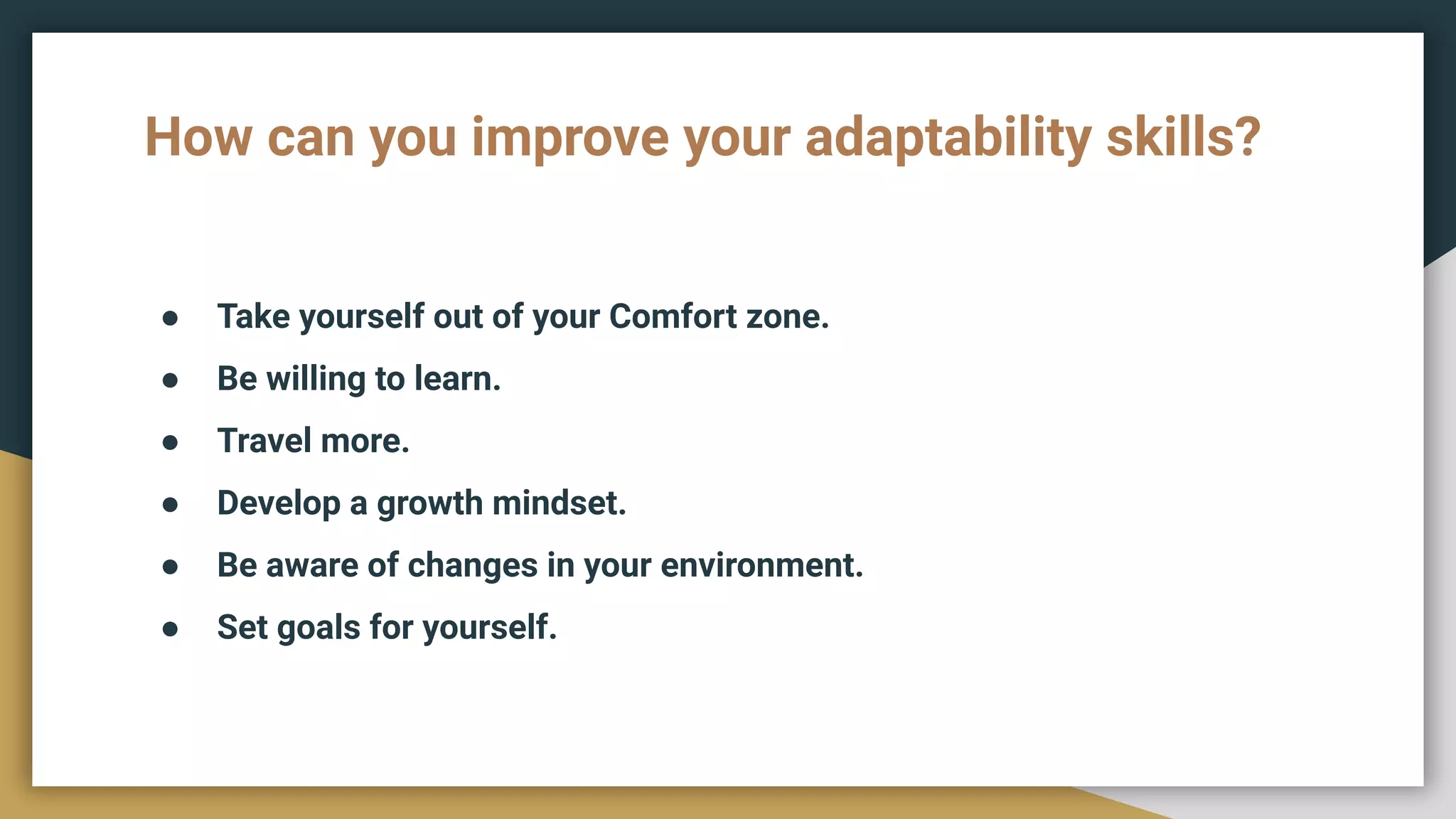 How can you improve your adaptability skills?
● Take yourself out of your Comfort zone.
● Be willing to learn.
● Travel more.
● Develop a growth mindset.
● Be aware of changes in your environment.
● Set goals for yourself.
 