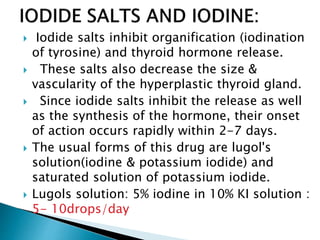  Iodide salts inhibit organification (iodination
of tyrosine) and thyroid hormone release.
 These salts also decrease the size &
vascularity of the hyperplastic thyroid gland.
 Since iodide salts inhibit the release as well
as the synthesis of the hormone, their onset
of action occurs rapidly within 2-7 days.
 The usual forms of this drug are lugol's
solution(iodine & potassium iodide) and
saturated solution of potassium iodide.
 Lugols solution: 5% iodine in 10% KI solution :
5- 10drops/day
 