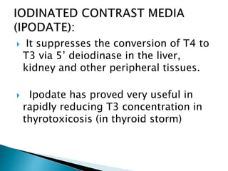  It suppresses the conversion of T4 to
T3 via 5’ deiodinase in the liver,
kidney and other peripheral tissues.
 Ipodate has proved very useful in
rapidly reducing T3 concentration in
thyrotoxicosis (in thyroid storm)
 
