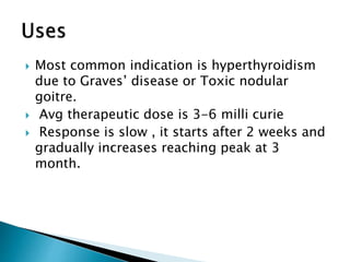  Most common indication is hyperthyroidism
due to Graves’ disease or Toxic nodular
goitre.
 Avg therapeutic dose is 3-6 milli curie
 Response is slow , it starts after 2 weeks and
gradually increases reaching peak at 3
month.
 