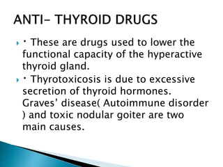  These are drugs used to lower the
functional capacity of the hyperactive
thyroid gland.
 Thyrotoxicosis is due to excessive
secretion of thyroid hormones.
Graves’ disease( Autoimmune disorder
) and toxic nodular goiter are two
main causes.
 