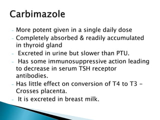 - More potent given in a single daily dose
- Completely absorbed & readily accumulated
in thyroid gland
- Excreted in urine but slower than PTU.
- Has some immunosuppressive action leading
to decrease in serum TSH receptor
antibodies.
- Has little effect on conversion of T4 to T3 -
Crosses placenta.
- It is excreted in breast milk.
 