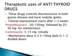  These drugs controls thyrotoxicosis in both
graves disease and toxic nodular goiter.
 Clinical improvement starts after 1-2 weeks
Propylthiouracil : 50-150mg followed by 25-
50 mg for maintenance
Carbimazole: 5-15 mg initially
Maintenance dose is 2.5-10mg daily in 1-2
divided doses
 