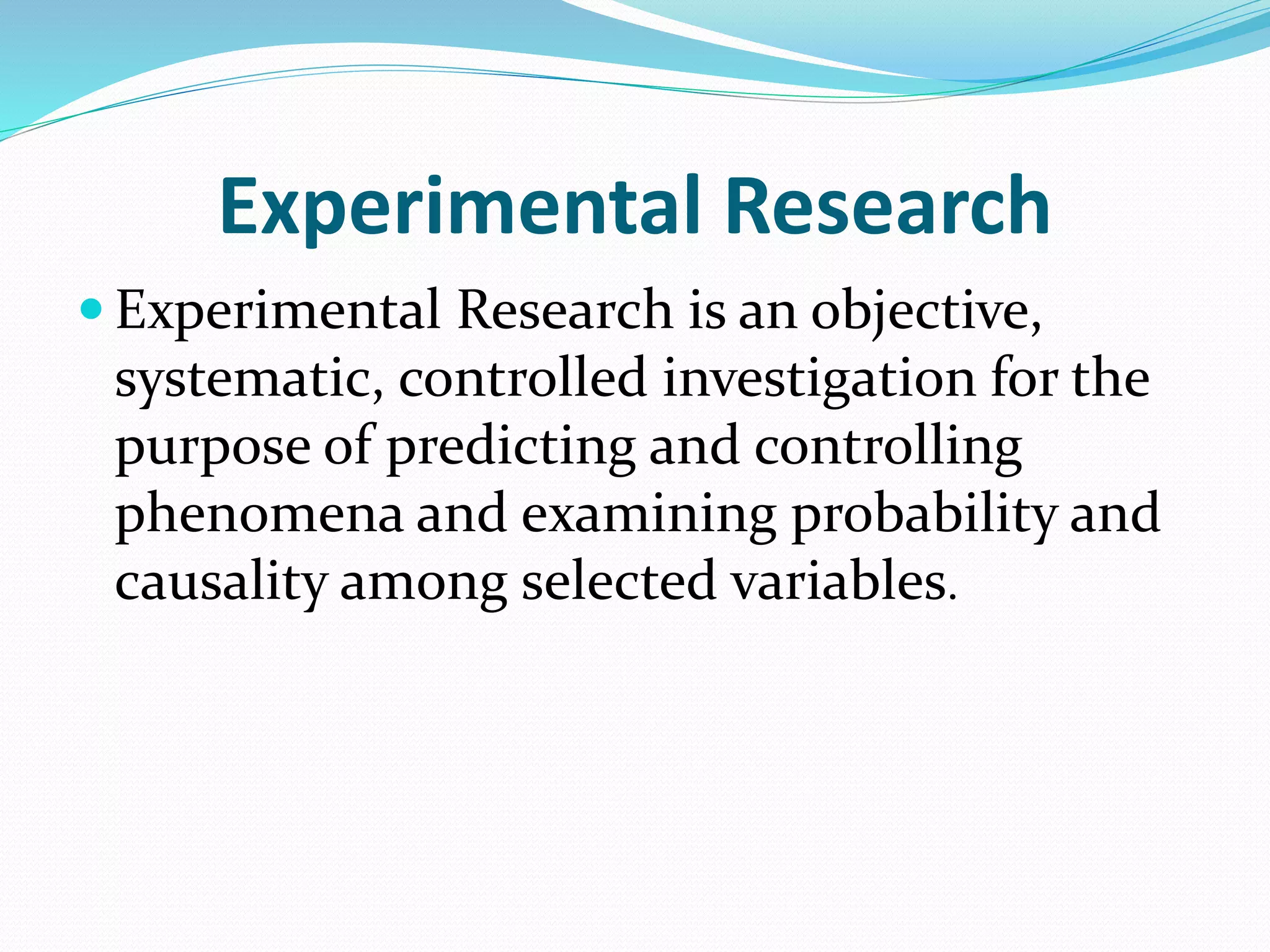 Experimental Research
 Experimental Research is an objective,
systematic, controlled investigation for the
purpose of predicting and controlling
phenomena and examining probability and
causality among selected variables.
 