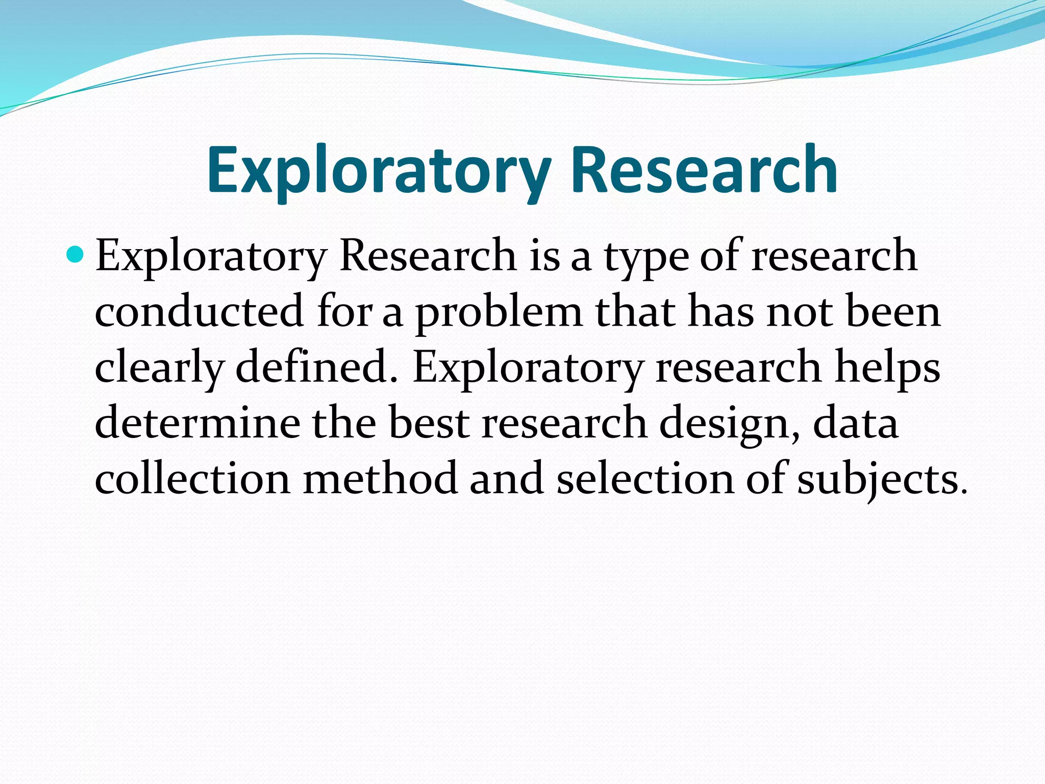 Exploratory Research
 Exploratory Research is a type of research
conducted for a problem that has not been
clearly defined. Exploratory research helps
determine the best research design, data
collection method and selection of subjects.
 
