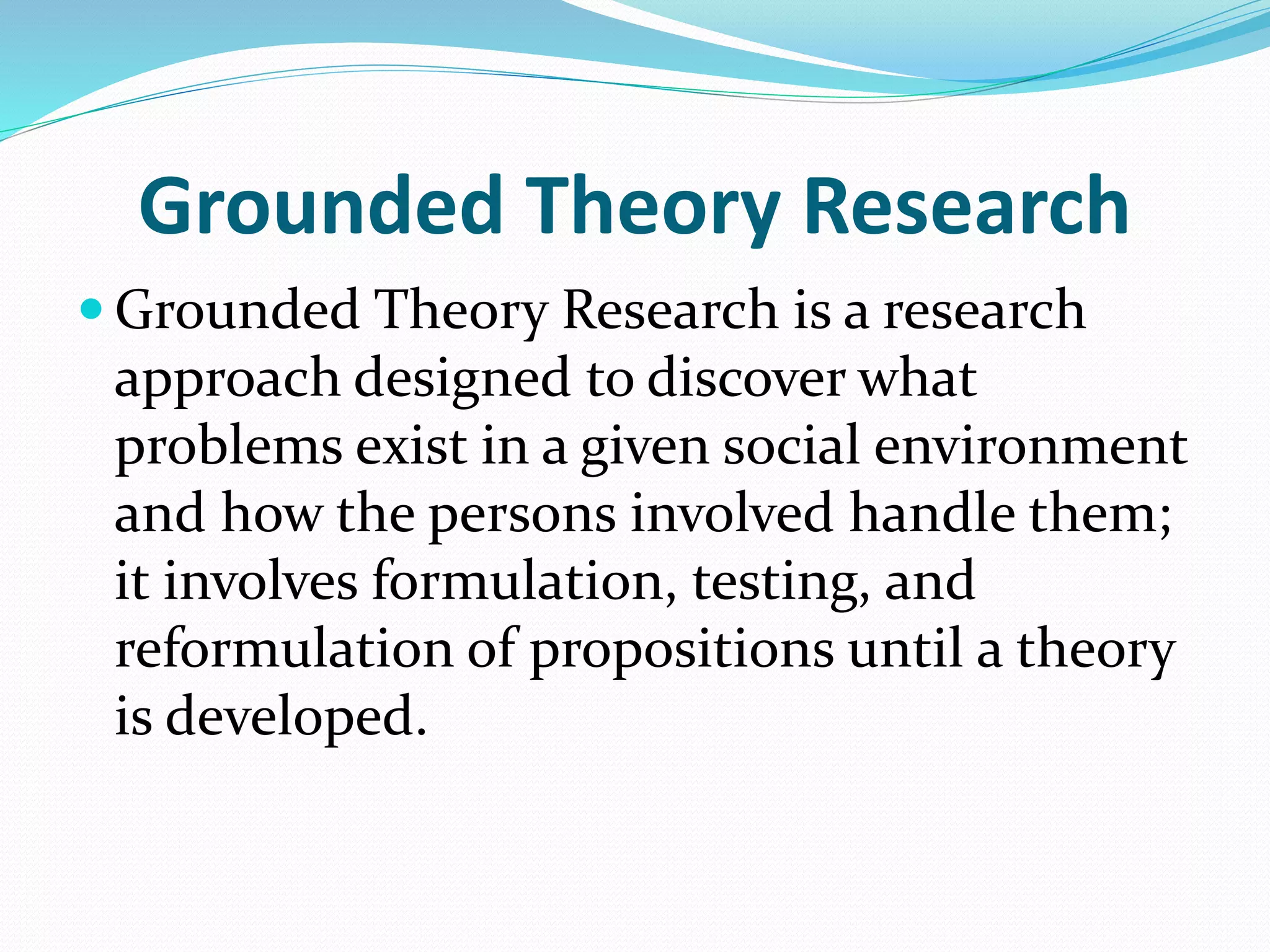 Grounded Theory Research
 Grounded Theory Research is a research
approach designed to discover what
problems exist in a given social environment
and how the persons involved handle them;
it involves formulation, testing, and
reformulation of propositions until a theory
is developed.
 