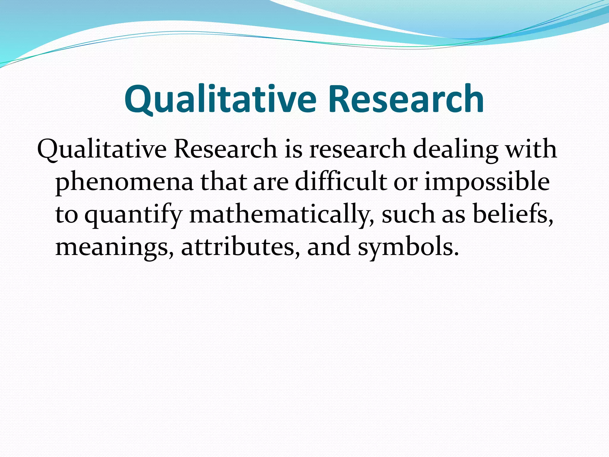 Qualitative Research
Qualitative Research is research dealing with
phenomena that are difficult or impossible
to quantify mathematically, such as beliefs,
meanings, attributes, and symbols.
 