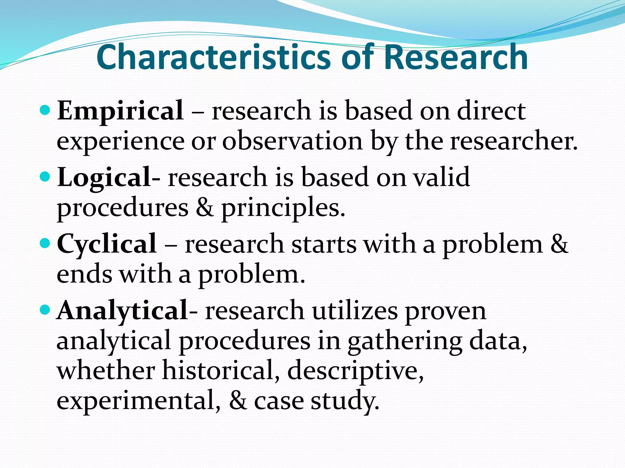 Characteristics of Research
 Empirical – research is based on direct
experience or observation by the researcher.
 Logical- research is based on valid
procedures & principles.
 Cyclical – research starts with a problem &
ends with a problem.
 Analytical- research utilizes proven
analytical procedures in gathering data,
whether historical, descriptive,
experimental, & case study.
 