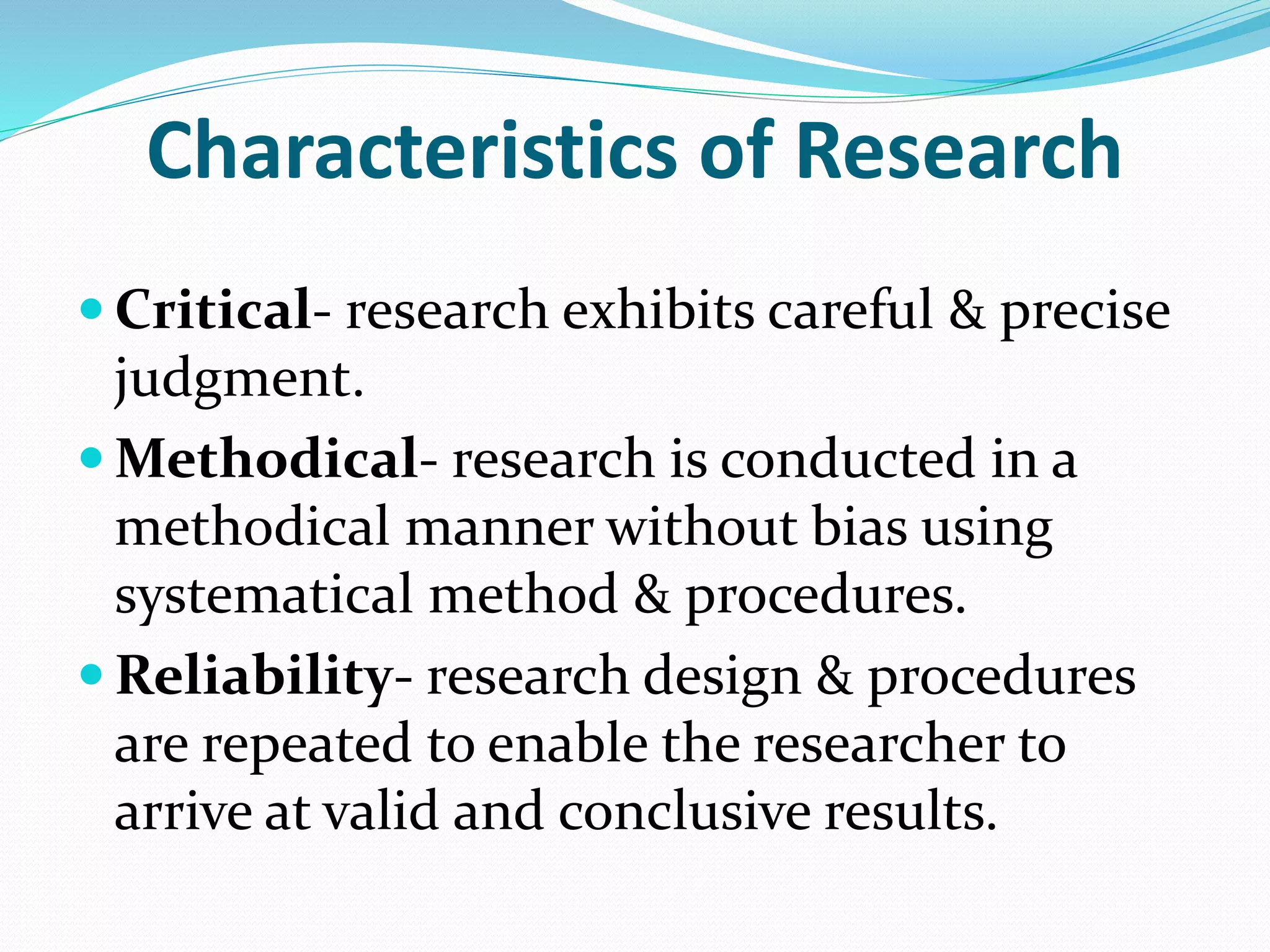 Characteristics of Research
 Critical- research exhibits careful & precise
judgment.
 Methodical- research is conducted in a
methodical manner without bias using
systematical method & procedures.
 Reliability- research design & procedures
are repeated to enable the researcher to
arrive at valid and conclusive results.
 