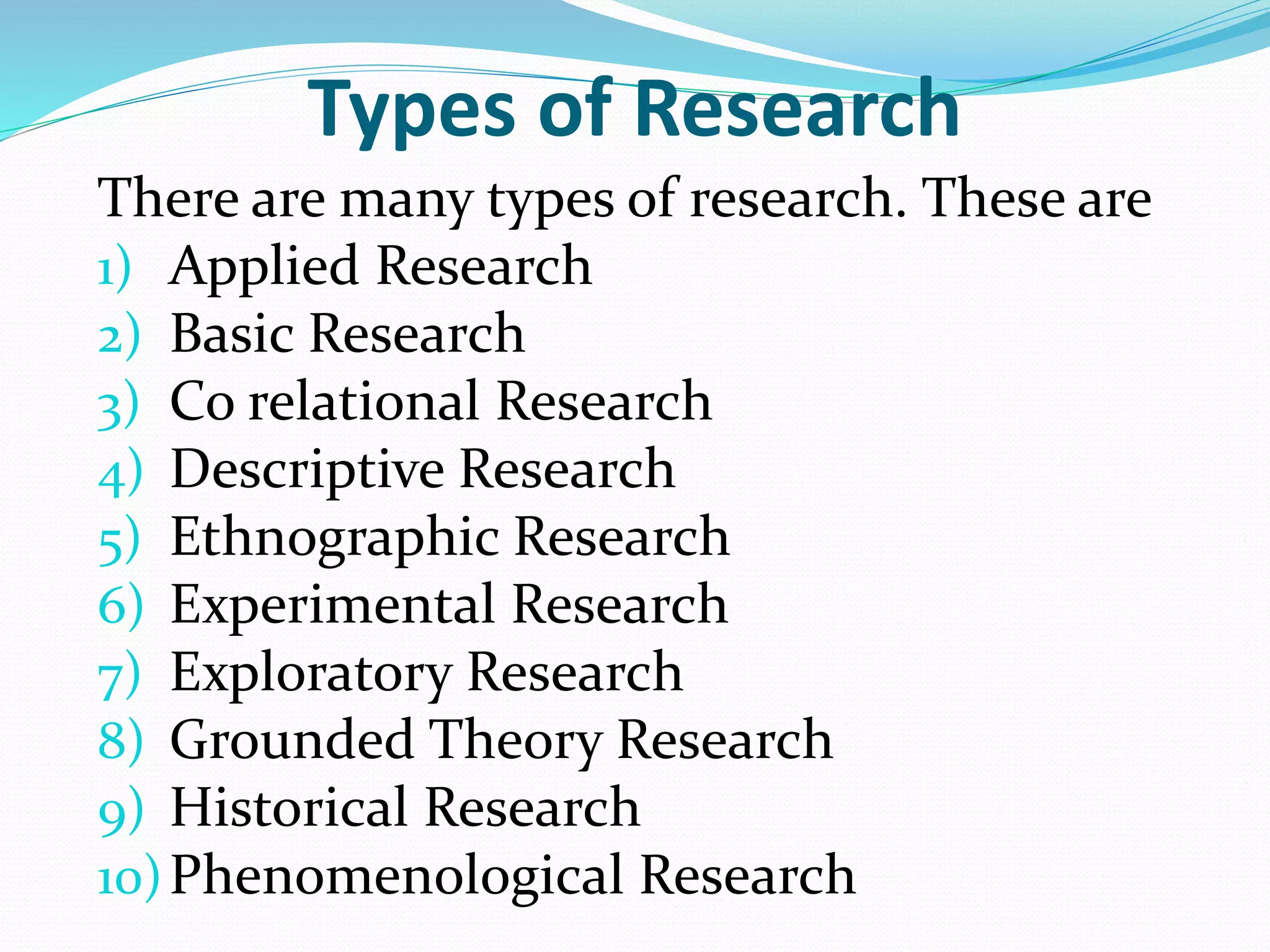 Types of Research
There are many types of research. These are
1) Applied Research
2) Basic Research
3) Co relational Research
4) Descriptive Research
5) Ethnographic Research
6) Experimental Research
7) Exploratory Research
8) Grounded Theory Research
9) Historical Research
10)Phenomenological Research
 