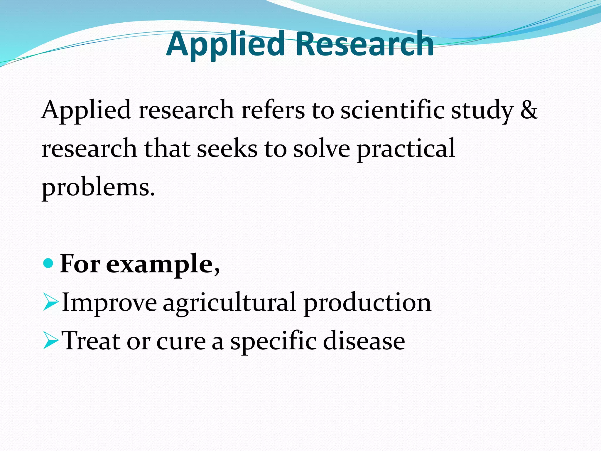 Applied Research
Applied research refers to scientific study &
research that seeks to solve practical
problems.
 For example,
Improve agricultural production
Treat or cure a specific disease
 