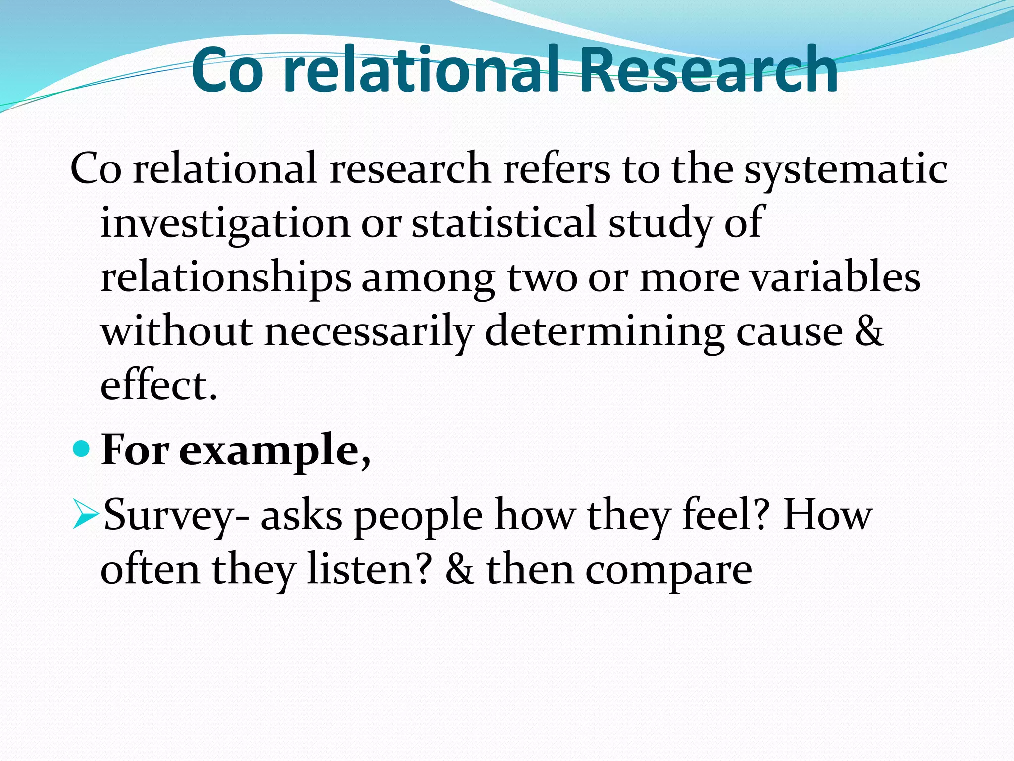 Co relational Research
Co relational research refers to the systematic
investigation or statistical study of
relationships among two or more variables
without necessarily determining cause &
effect.
 For example,
Survey- asks people how they feel? How
often they listen? & then compare
 