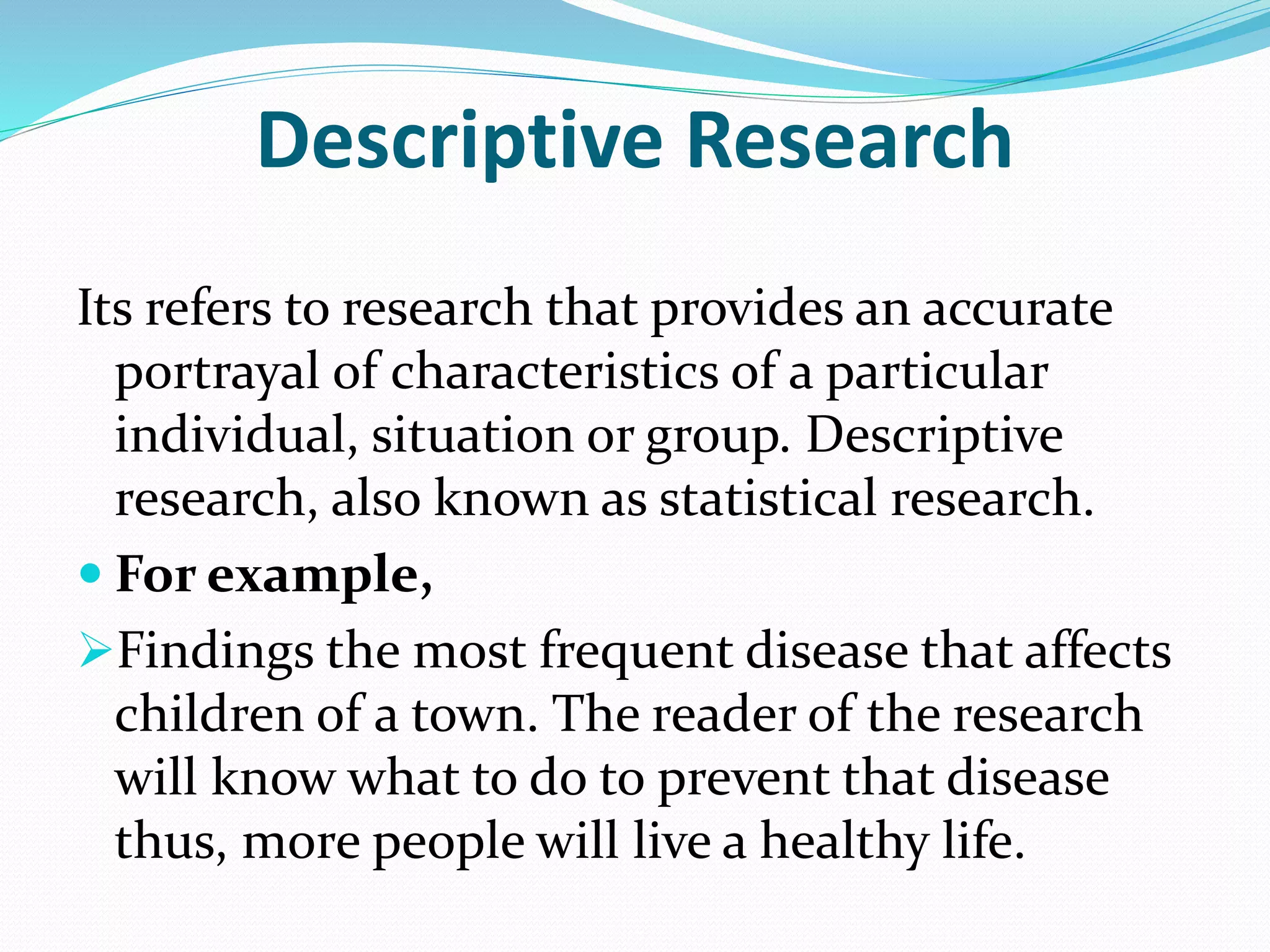 Descriptive Research
Its refers to research that provides an accurate
portrayal of characteristics of a particular
individual, situation or group. Descriptive
research, also known as statistical research.
 For example,
Findings the most frequent disease that affects
children of a town. The reader of the research
will know what to do to prevent that disease
thus, more people will live a healthy life.
 